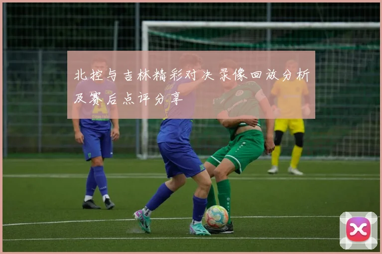 北控与吉林精彩对决录像回放分析及赛后点评分享