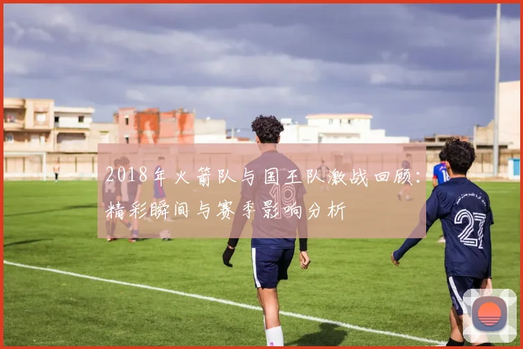 2018年火箭队与国王队激战回顾：精彩瞬间与赛季影响分析