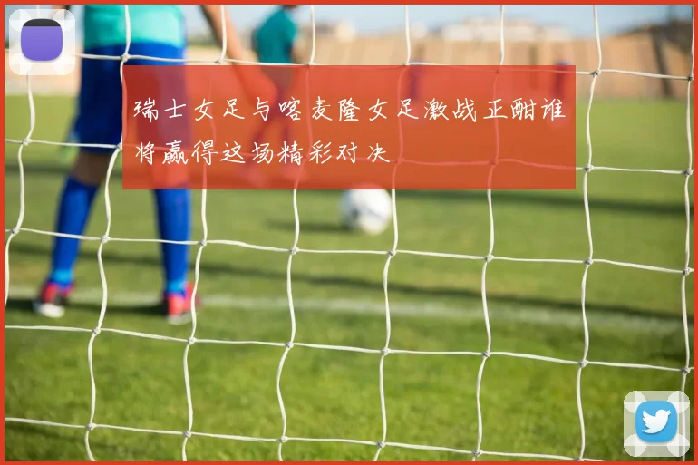 瑞士女足与喀麦隆女足激战正酣谁将赢得这场精彩对决