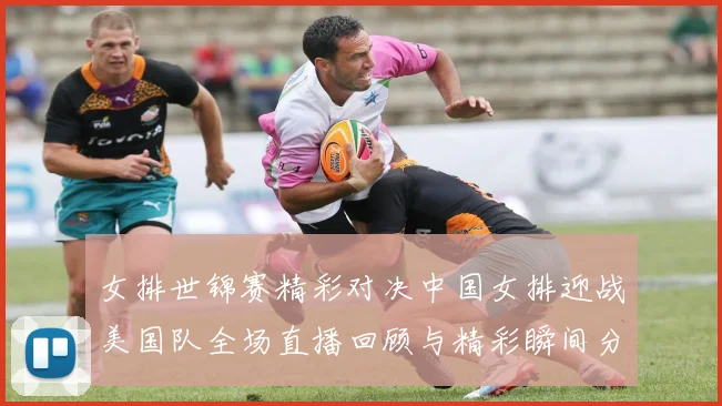 女排世锦赛精彩对决中国女排迎战美国队全场直播回顾与精彩瞬间分享
