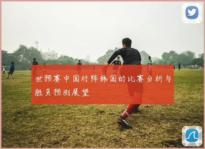世预赛中国对阵韩国的比赛分析与胜负预测展望
