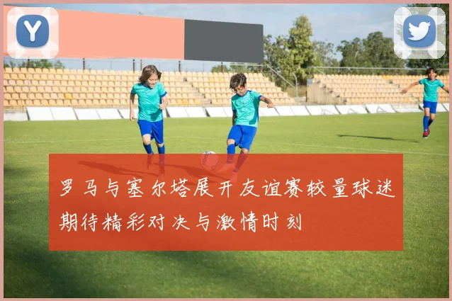 罗马与塞尔塔展开友谊赛较量球迷期待精彩对决与激情时刻