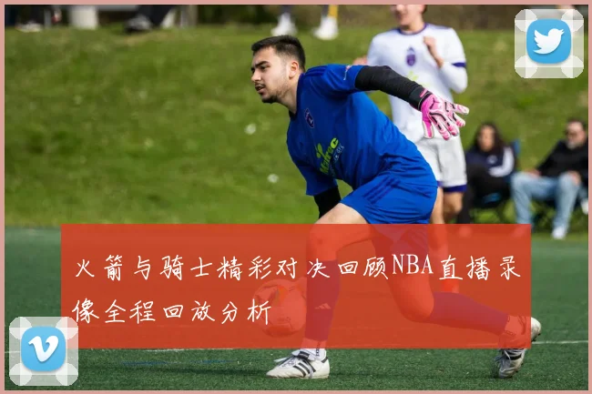 火箭与骑士精彩对决回顾NBA直播录像全程回放分析
