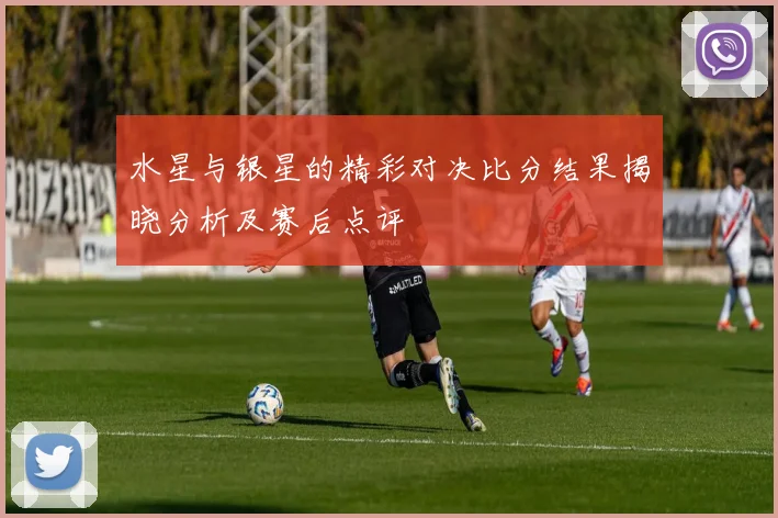 水星与银星的精彩对决比分结果揭晓分析及赛后点评