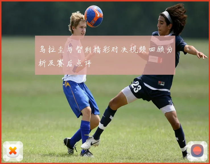乌拉圭与智利精彩对决视频回顾分析及赛后点评