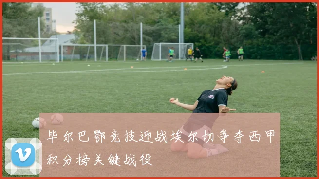 毕尔巴鄂竞技迎战埃尔切争夺西甲积分榜关键战役