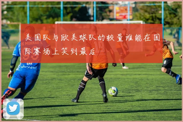 美国队与欧美球队的较量谁能在国际赛场上笑到最后