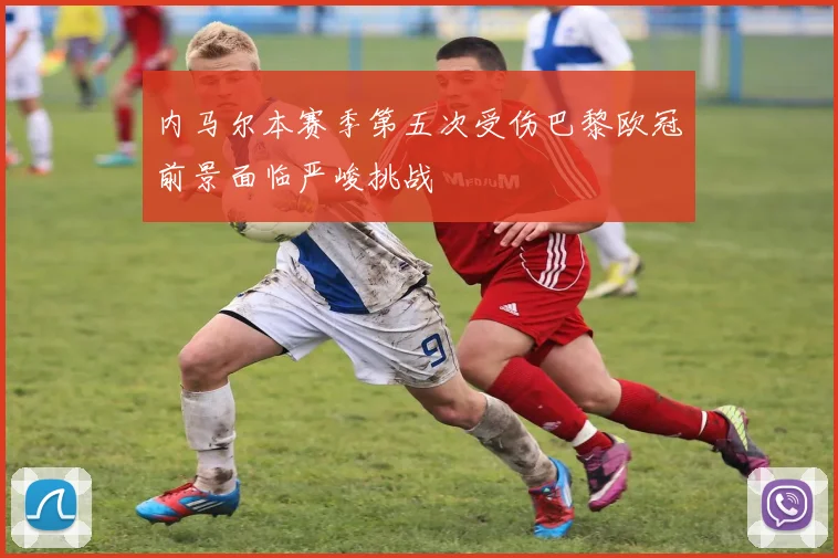内马尔本赛季第五次受伤巴黎欧冠前景面临严峻挑战