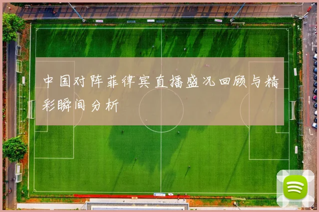 中国对阵菲律宾直播盛况回顾与精彩瞬间分析