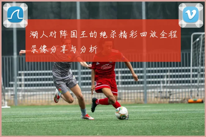 湖人对阵国王的绝杀精彩回放全程录像分享与分析