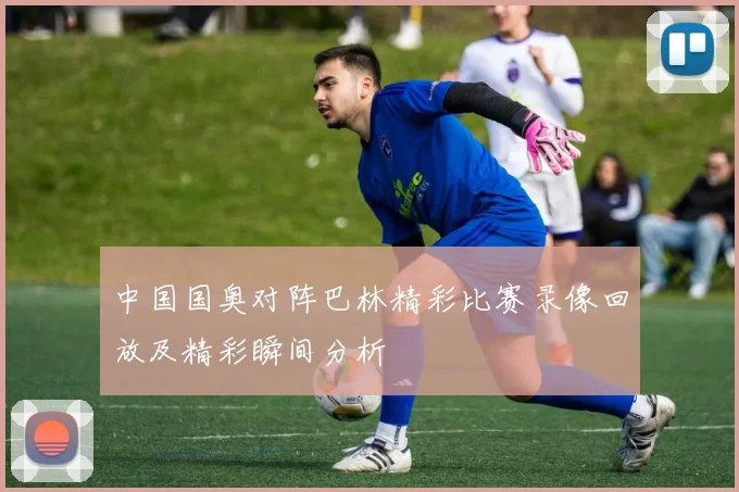中国国奥对阵巴林精彩比赛录像回放及精彩瞬间分析