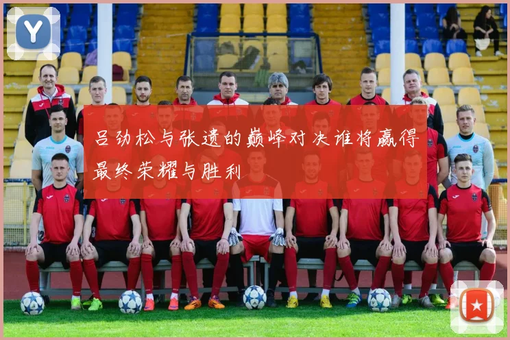 吕劲松与张遗的巅峰对决谁将赢得最终荣耀与胜利