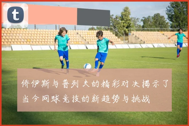侨伊斯与普列夫的精彩对决揭示了当今网球竞技的新趋势与挑战