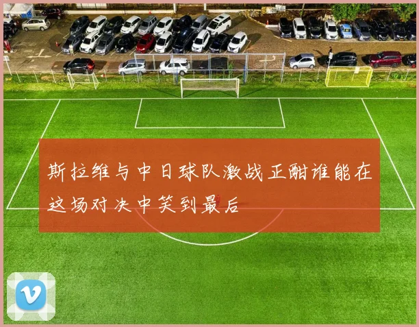 斯拉维与中日球队激战正酣谁能在这场对决中笑到最后