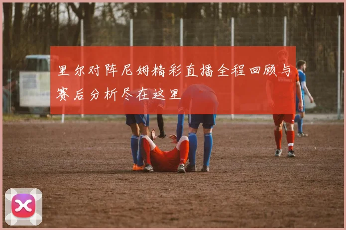 里尔对阵尼姆精彩直播全程回顾与赛后分析尽在这里