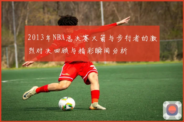 2013年NBA总决赛火箭与步行者的激烈对决回顾与精彩瞬间分析