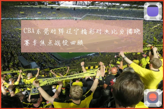 CBA东莞对阵辽宁精彩对决比分揭晓赛季焦点战役回顾