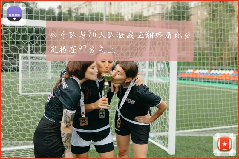 公牛队与76人队激战正酣终局比分定格在97分之上