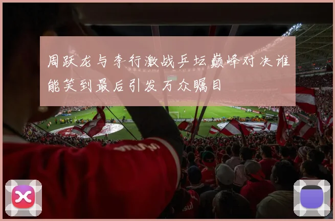 周跃龙与李行激战乒坛巅峰对决谁能笑到最后引发万众瞩目