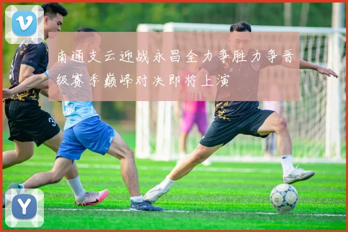 南通支云迎战永昌全力争胜力争晋级赛季巅峰对决即将上演