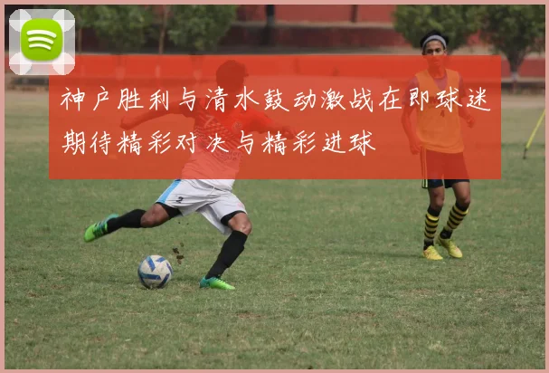 神户胜利与清水鼓动激战在即球迷期待精彩对决与精彩进球