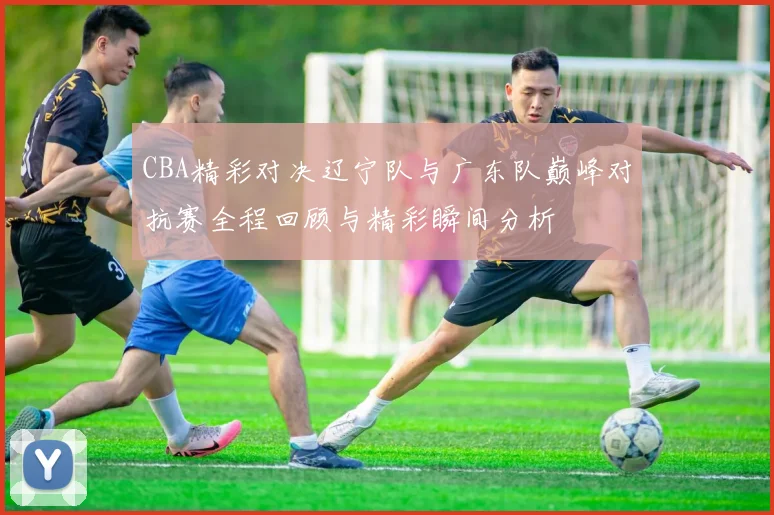 CBA精彩对决辽宁队与广东队巅峰对抗赛全程回顾与精彩瞬间分析