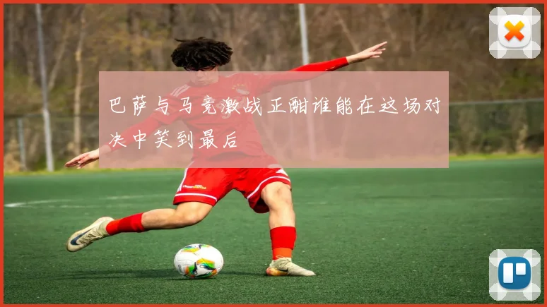 巴萨与马竞激战正酣谁能在这场对决中笑到最后