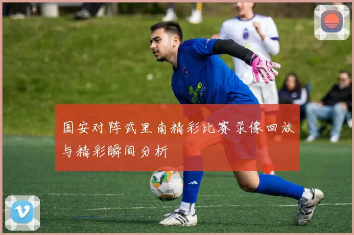 国安对阵武里南精彩比赛录像回放与精彩瞬间分析