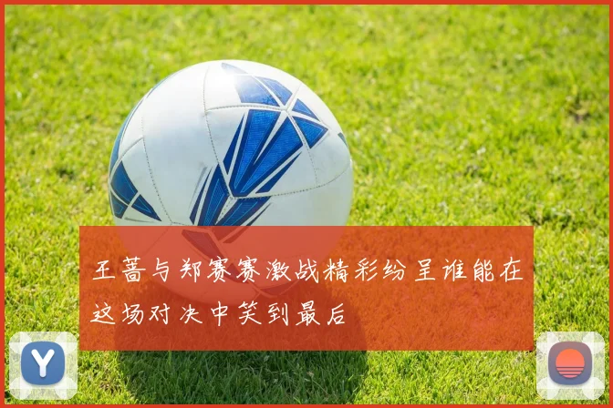 王蔷与郑赛赛激战精彩纷呈谁能在这场对决中笑到最后