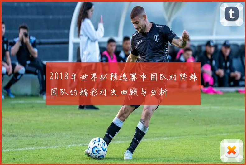 2018年世界杯预选赛中国队对阵韩国队的精彩对决回顾与分析