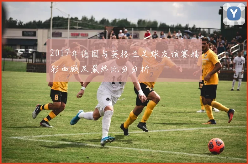 2017年德国与英格兰足球友谊赛精彩回顾及最终比分分析